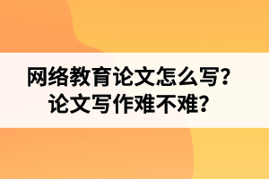 网络教育专升本论文怎么写？论文写作难不难？